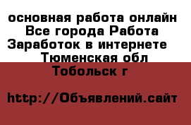 основная работа онлайн - Все города Работа » Заработок в интернете   . Тюменская обл.,Тобольск г.